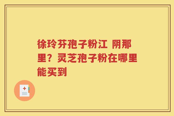 徐玲芬孢子粉江 阴那里？灵芝孢子粉在哪里能买到