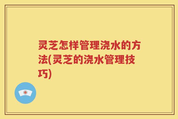 灵芝怎样管理浇水的方法(灵芝的浇水管理技巧)