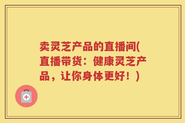 卖灵芝产品的直播间(直播带货：健康灵芝产品，让你身体更好！)