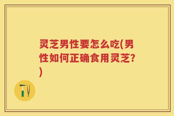 灵芝男性要怎么吃(男性如何正确食用灵芝?) 灵芝男性要怎么吃(男性如何正确食用灵芝?)