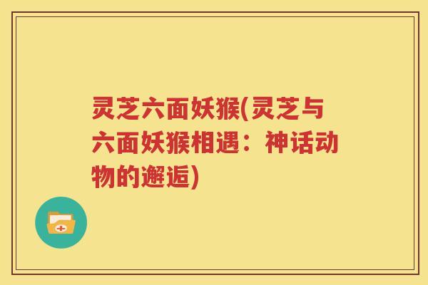 灵芝六面妖猴(灵芝与六面妖猴相遇：神话动物的邂逅)