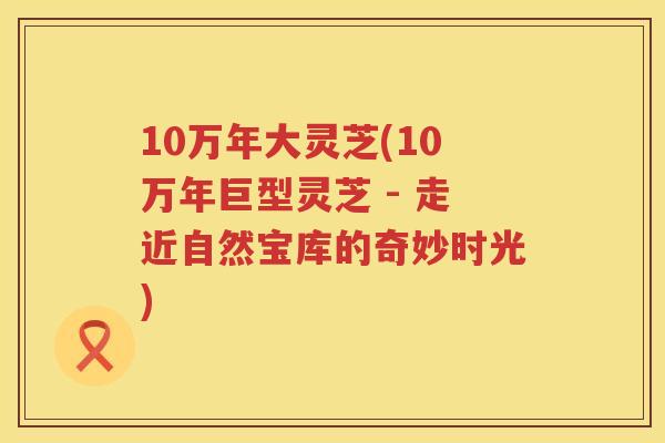10万年大灵芝(10万年巨型灵芝 - 走近自然宝库的奇妙时光)