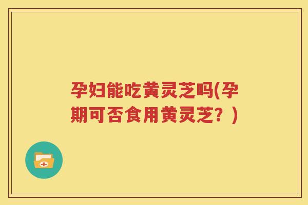 孕妇能吃黄灵芝吗(孕期可否食用黄灵芝？)