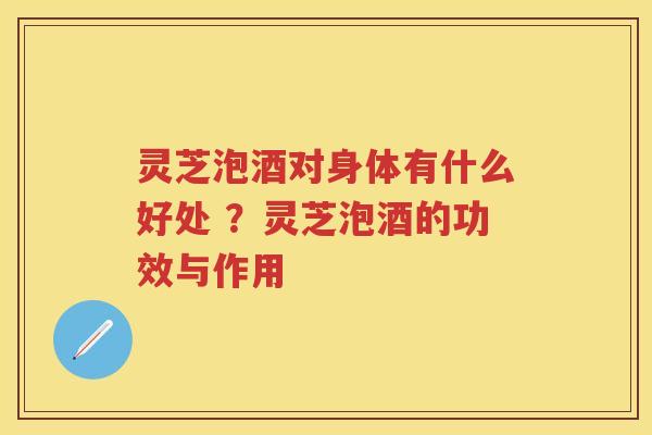 灵芝泡酒对身体有什么好处 ?灵芝泡酒的功效与作用 灵芝泡酒对身体有什么好处 ?灵芝泡酒的功效与作用