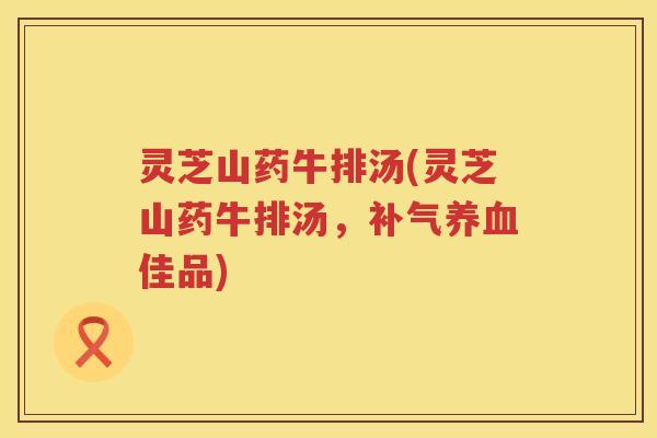 灵芝山药牛排汤(灵芝山药牛排汤,佳品) 灵芝山药牛排汤(灵芝山药牛排汤,佳品)