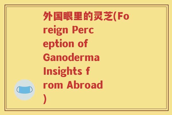 外国眼里的灵芝(Foreign Perception of Ganoderma Insights from Abroad) 外国眼里的灵芝(Foreign Perception of Ganoderma Insights from Abroad)