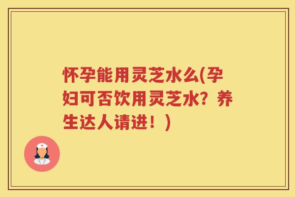 怀孕能用灵芝水么(孕妇可否饮用灵芝水？养生达人请进！)