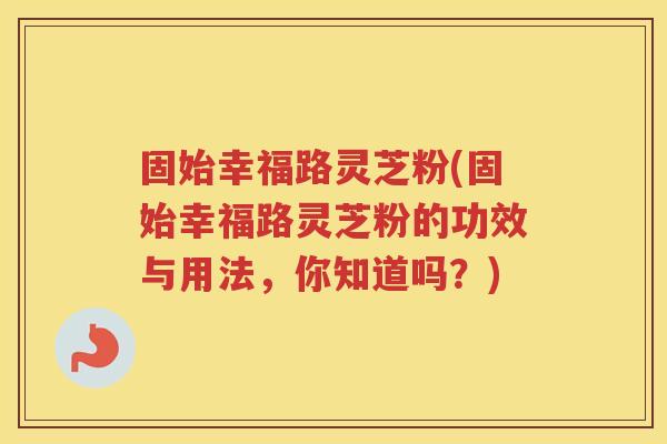 固始幸福路灵芝粉(固始幸福路灵芝粉的功效与用法，你知道吗？)