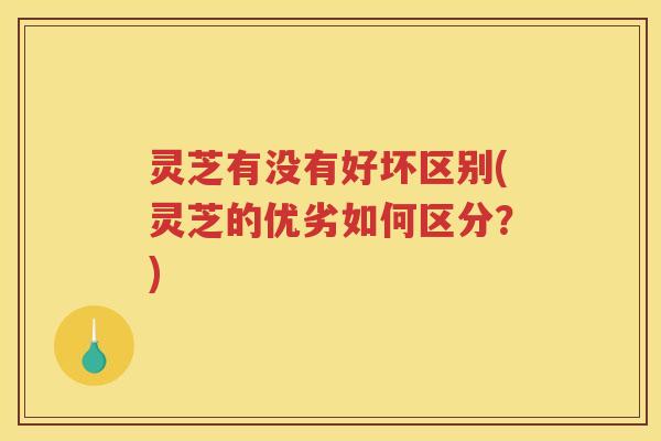 灵芝有没有好坏区别(灵芝的优劣如何区分？)