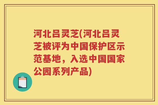 河北吕灵芝(河北吕灵芝被评为中国保护区示范基地，入选中国国家公园系列产品)