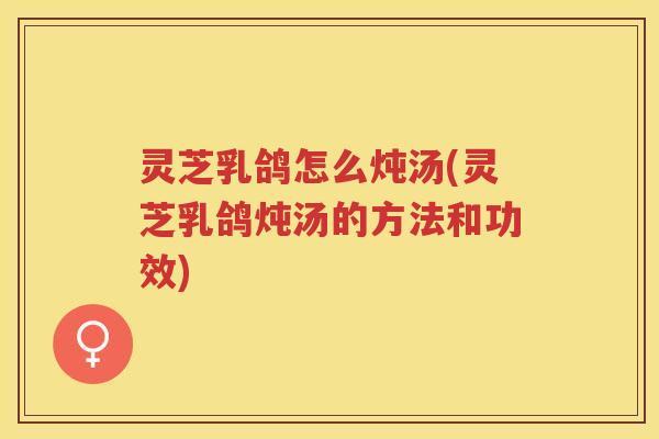 灵芝乳鸽怎么炖汤(灵芝乳鸽炖汤的方法和功效) 灵芝乳鸽怎么炖汤(灵芝乳鸽炖汤的方法和功效)