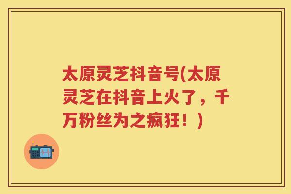 太原灵芝抖音号(太原灵芝在抖音上火了，千万粉丝为之疯狂！)