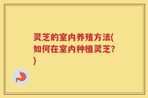 灵芝的室内养殖方法(如何在室内种植灵芝?) 灵芝的室内养殖方法(如何在室内种植灵芝?)