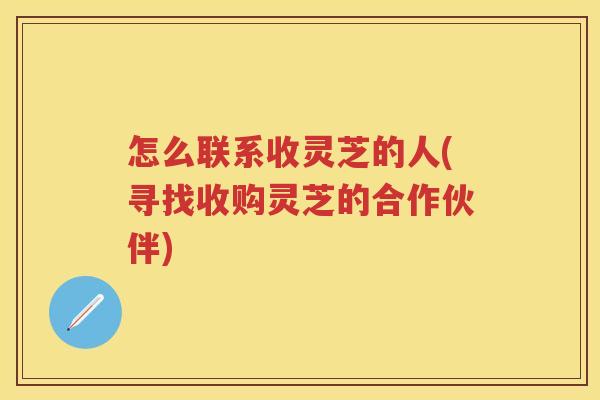 怎么联系收灵芝的人(寻找收购灵芝的合作伙伴) 怎么联系收灵芝的人(寻找收购灵芝的合作伙伴)