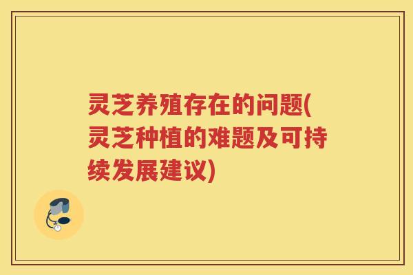 灵芝养殖存在的问题(灵芝种植的难题及可持续发展建议)
