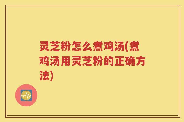 灵芝粉怎么煮鸡汤(煮鸡汤用灵芝粉的正确方法)