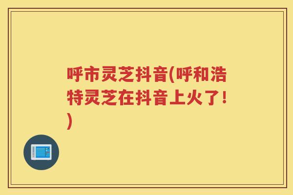 呼市灵芝抖音(呼和浩特灵芝在抖音上火了！)