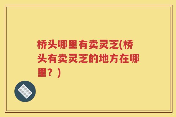 桥头哪里有卖灵芝(桥头有卖灵芝的地方在哪里？)