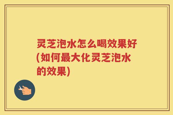 灵芝泡水怎么喝效果好(如何大化灵芝泡水的效果)