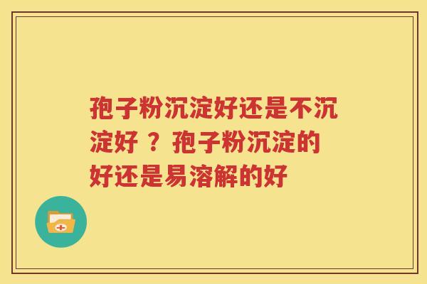 孢子粉沉淀好还是不沉淀好 ？孢子粉沉淀的好还是易溶解的好