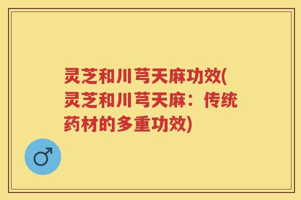 灵芝和川芎天麻功效(灵芝和川芎天麻：传统药材的多重功效)