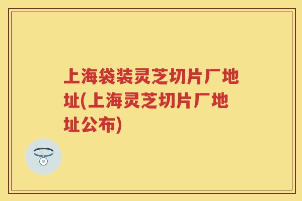 上海袋装灵芝切片厂地址(上海灵芝切片厂地址公布)