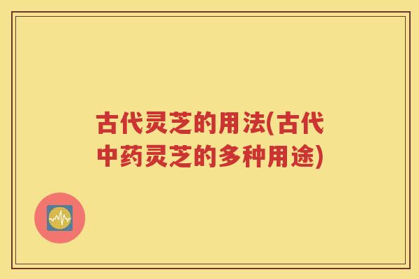 古代灵芝的用法(古代灵芝的多种用途)