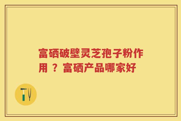 富硒破壁灵芝孢子粉作用 ？富硒产品哪家好