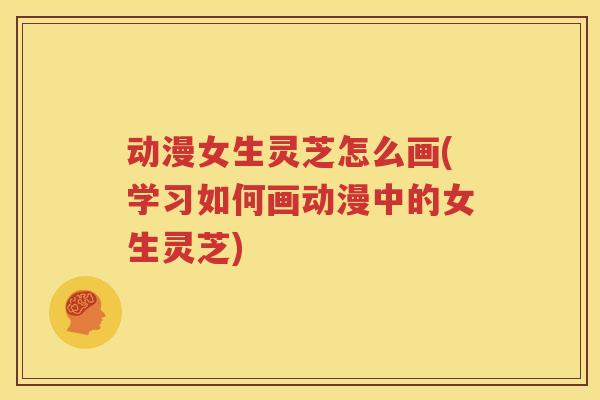 动漫女生灵芝怎么画(学习如何画动漫中的女生灵芝)