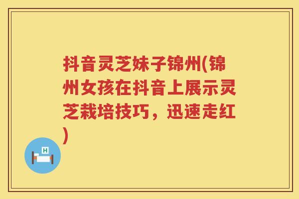 抖音灵芝妹子锦州(锦州女孩在抖音上展示灵芝栽培技巧，迅速走红)