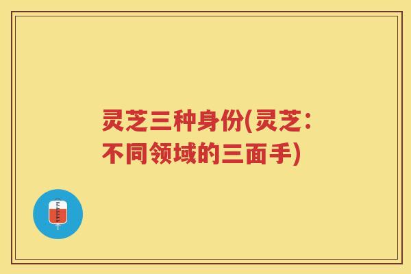 灵芝三种身份(灵芝:不同领域的三面手) 灵芝三种身份(灵芝:不同领域的三面手)
