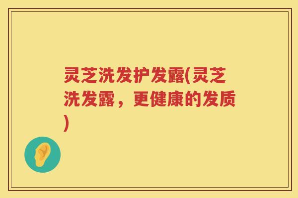 灵芝洗发护发露(灵芝洗发露,更健康的发质) 灵芝洗发护发露(灵芝洗发露,更健康的发质)