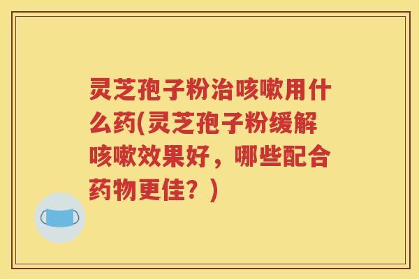 灵芝孢子粉用什么药(灵芝孢子粉缓解效果好，哪些配合更佳？)
