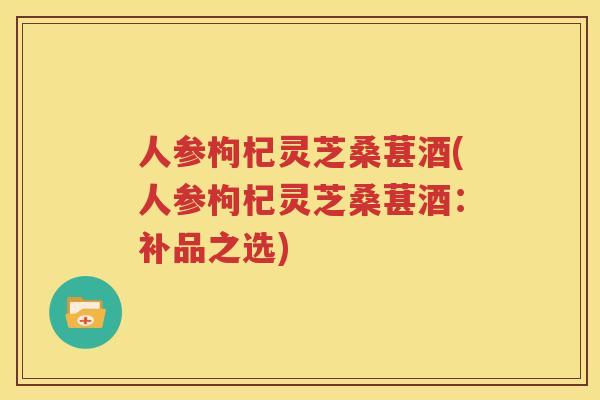 人参枸杞灵芝桑葚酒(人参枸杞灵芝桑葚酒：补品之选)