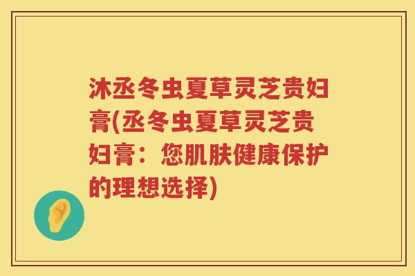 沐丞冬虫夏草灵芝贵妇膏(丞冬虫夏草灵芝贵妇膏：您健康保护的理想选择)