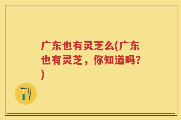 广东也有灵芝么(广东也有灵芝,你知道吗?) 广东也有灵芝么(广东也有灵芝,你知道吗?)