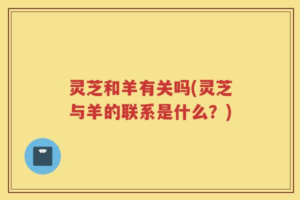 灵芝和羊有关吗(灵芝与羊的联系是什么?) 灵芝和羊有关吗(灵芝与羊的联系是什么?)
