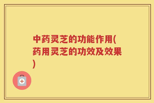 灵芝的功能作用(药用灵芝的功效及效果)