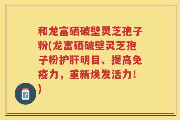 和龙富硒破壁灵芝孢子粉(龙富硒破壁灵芝孢子粉明目、提高免疫力，重新焕发活力！)