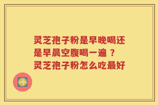 灵芝孢子粉是早晚喝还是早晨空腹喝一遍 ？灵芝孢子粉怎么吃好