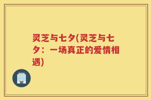 灵芝与七夕(灵芝与七夕：一场真正的爱情相遇)