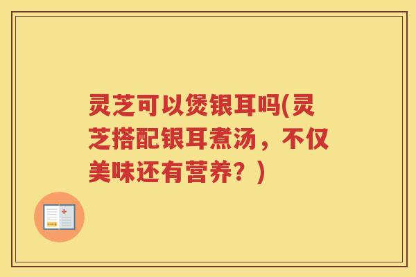 灵芝可以煲银耳吗(灵芝搭配银耳煮汤,不仅美味还有营养?) 灵芝可以煲银耳吗(灵芝搭配银耳煮汤,不仅美味还有营养?)