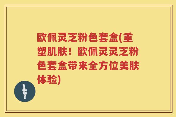 欧佩灵芝粉色套盒(重塑！欧佩灵灵芝粉色套盒带来全方位美肤体验)