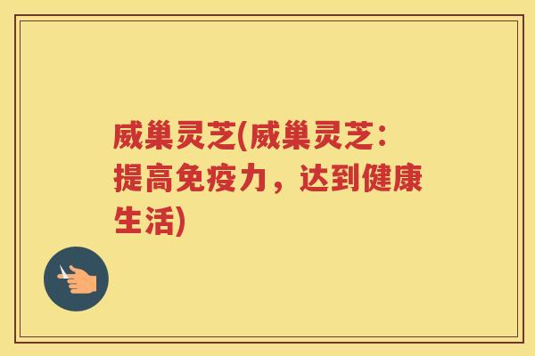 威巢灵芝(威巢灵芝：提高免疫力，达到健康生活)