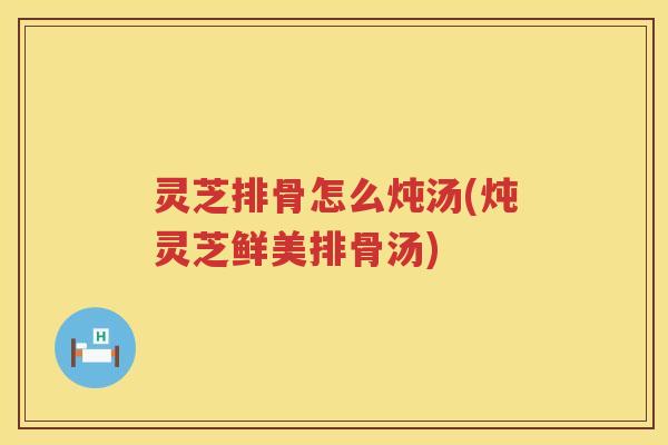 灵芝排骨怎么炖汤(炖灵芝鲜美排骨汤)