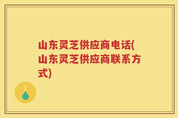山东灵芝供应商电话(山东灵芝供应商联系方式) 山东灵芝供应商电话(山东灵芝供应商联系方式)