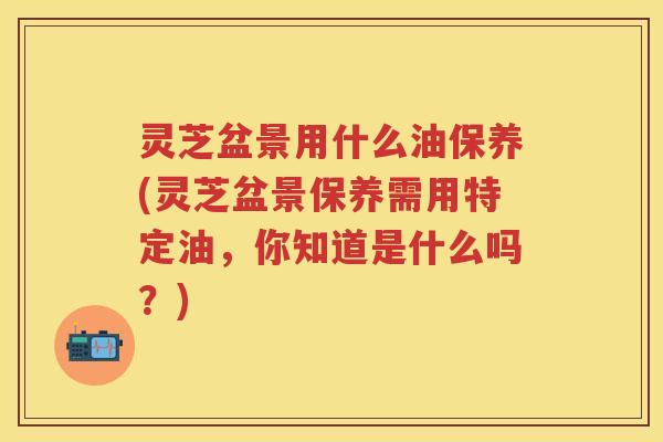 灵芝盆景用什么油保养(灵芝盆景保养需用特定油,你知道是什么吗?) 灵芝盆景用什么油保养(灵芝盆景保养需用特定油,你知道是什么吗?)