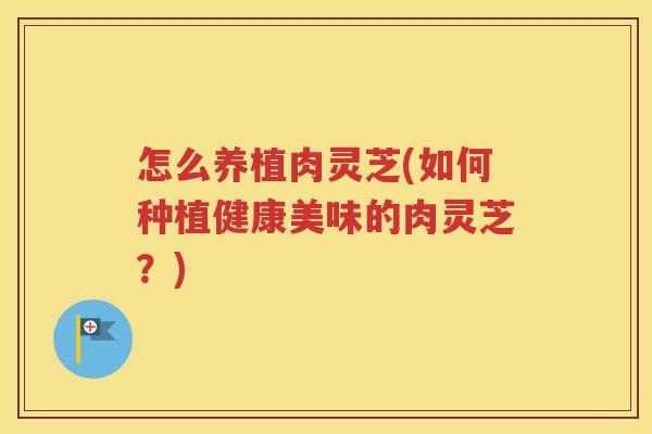 怎么养植肉灵芝(如何种植健康美味的肉灵芝？)