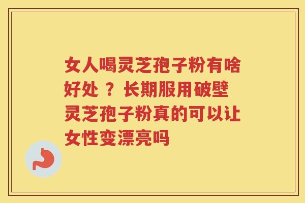 女人喝灵芝孢子粉有啥好处 ？长期服用破壁灵芝孢子粉真的可以让女性变漂亮吗