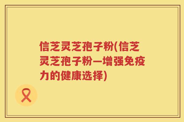 信芝灵芝孢子粉(信芝灵芝孢子粉—增强免疫力的健康选择)